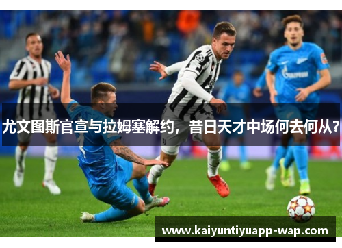 尤文图斯官宣与拉姆塞解约，昔日天才中场何去何从？