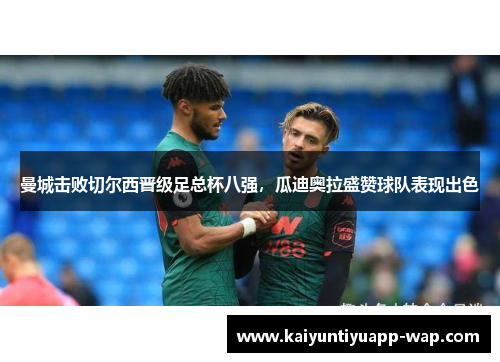 曼城击败切尔西晋级足总杯八强，瓜迪奥拉盛赞球队表现出色