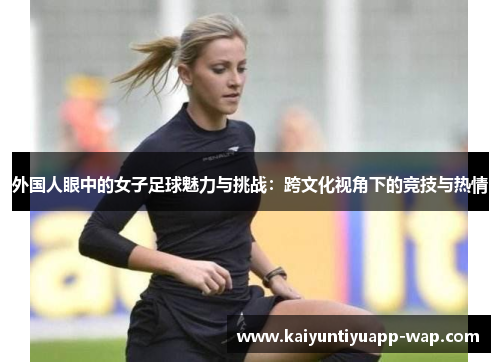 外国人眼中的女子足球魅力与挑战：跨文化视角下的竞技与热情