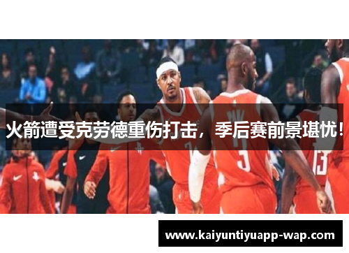 火箭遭受克劳德重伤打击，季后赛前景堪忧！