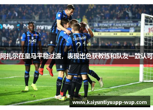 阿扎尔在皇马平稳过渡，表现出色获教练和队友一致认可