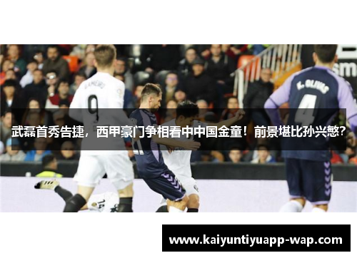 武磊首秀告捷，西甲豪门争相看中中国金童！前景堪比孙兴慜？