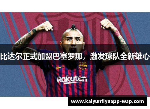 比达尔正式加盟巴塞罗那，激发球队全新雄心